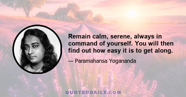 Remain calm, serene, always in command of yourself. You will then find out how easy it is to get along.