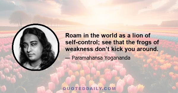 Roam in the world as a lion of self-control; see that the frogs of weakness don’t kick you around.