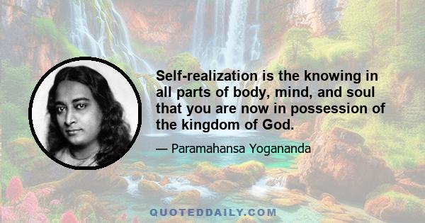 Self-realization is the knowing in all parts of body, mind, and soul that you are now in possession of the kingdom of God.