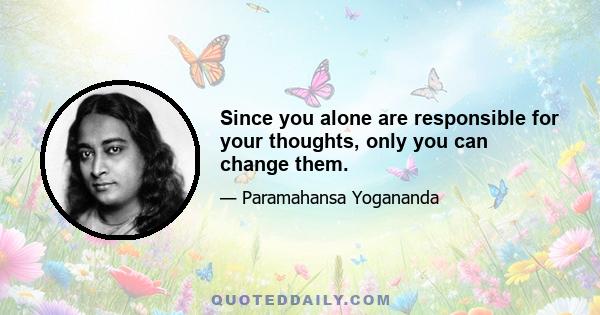 Since you alone are responsible for your thoughts, only you can change them.