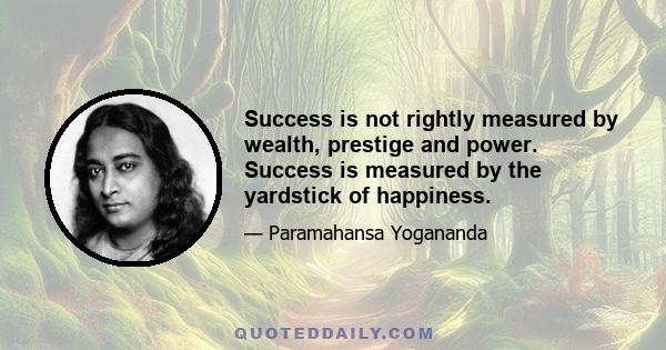 Success is not rightly measured by wealth, prestige and power. Success is measured by the yardstick of happiness.