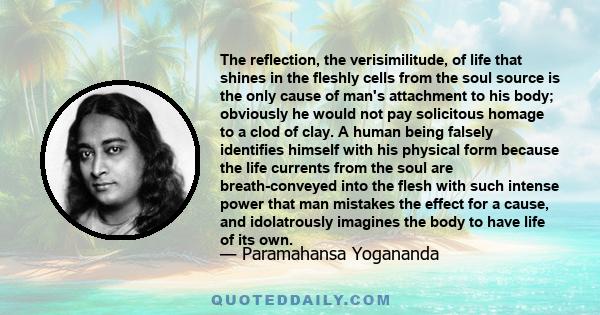 The reflection, the verisimilitude, of life that shines in the fleshly cells from the soul source is the only cause of man's attachment to his body; obviously he would not pay solicitous homage to a clod of clay. A