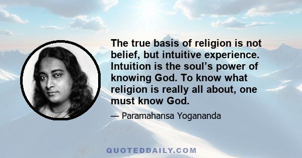 The true basis of religion is not belief, but intuitive experience. Intuition is the soul’s power of knowing God. To know what religion is really all about, one must know God.