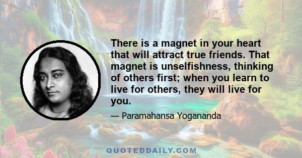 There is a magnet in your heart that will attract true friends. That magnet is unselfishness, thinking of others first; when you learn to live for others, they will live for you.