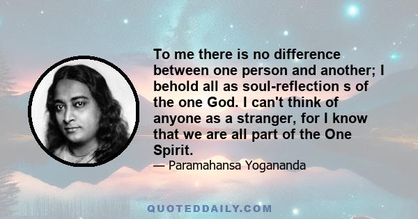 To me there is no difference between one person and another; I behold all as soul-reflection s of the one God. I can't think of anyone as a stranger, for I know that we are all part of the One Spirit.