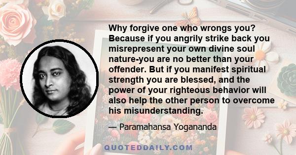 Why forgive one who wrongs you? Because if you angrily strike back you misrepresent your own divine soul nature-you are no better than your offender. But if you manifest spiritual strength you are blessed, and the power 