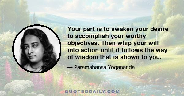 Your part is to awaken your desire to accomplish your worthy objectives. Then whip your will into action until it follows the way of wisdom that is shown to you.