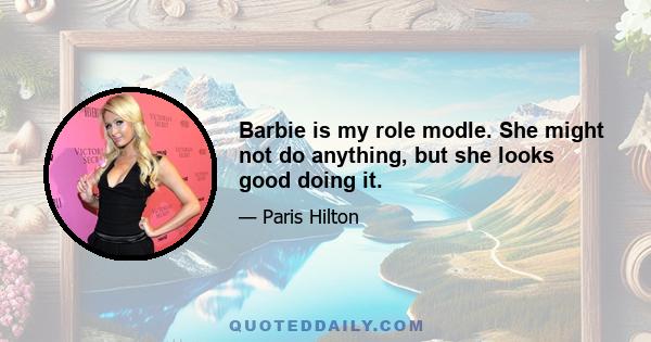 Barbie is my role modle. She might not do anything, but she looks good doing it.