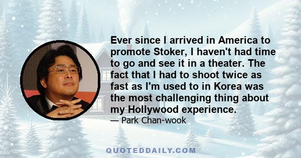 Ever since I arrived in America to promote Stoker, I haven't had time to go and see it in a theater. The fact that I had to shoot twice as fast as I'm used to in Korea was the most challenging thing about my Hollywood