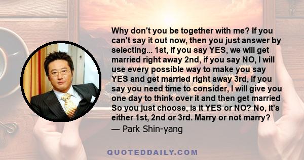 Why don't you be together with me? If you can't say it out now, then you just answer by selecting... 1st, if you say YES, we will get married right away 2nd, if you say NO, I will use every possible way to make you say