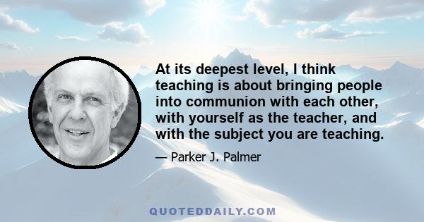 At its deepest level, I think teaching is about bringing people into communion with each other, with yourself as the teacher, and with the subject you are teaching.