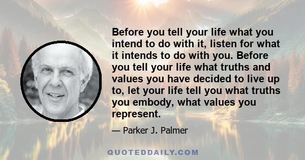 Before you tell your life what you intend to do with it, listen for what it intends to do with you. Before you tell your life what truths and values you have decided to live up to, let your life tell you what truths you 