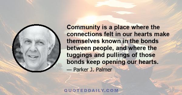 Community is a place where the connections felt in our hearts make themselves known in the bonds between people, and where the tuggings and pullings of those bonds keep opening our hearts.