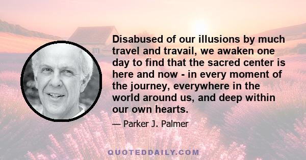 Disabused of our illusions by much travel and travail, we awaken one day to find that the sacred center is here and now - in every moment of the journey, everywhere in the world around us, and deep within our own hearts.