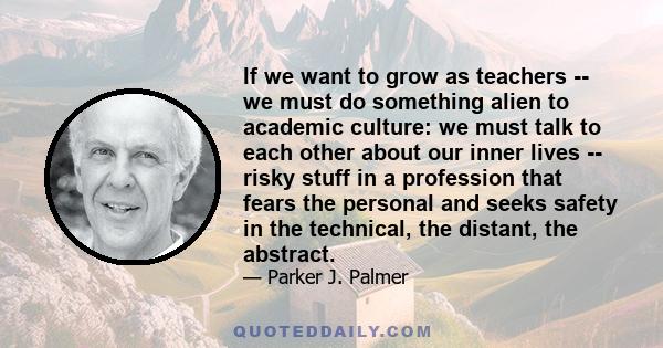 If we want to grow as teachers -- we must do something alien to academic culture: we must talk to each other about our inner lives -- risky stuff in a profession that fears the personal and seeks safety in the