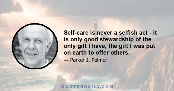 Self-care is never a selfish act - it is only good stewardship of the only gift I have, the gift I was put on earth to offer others.