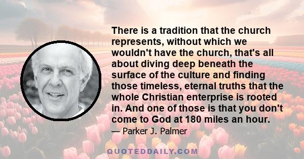 There is a tradition that the church represents, without which we wouldn't have the church, that's all about diving deep beneath the surface of the culture and finding those timeless, eternal truths that the whole