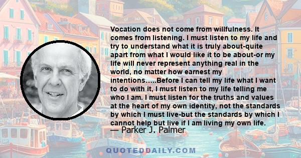 Vocation does not come from willfulness. It comes from listening. I must listen to my life and try to understand what it is truly about-quite apart from what I would like it to be about-or my life will never represent