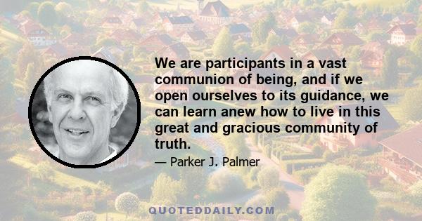 We are participants in a vast communion of being, and if we open ourselves to its guidance, we can learn anew how to live in this great and gracious community of truth.