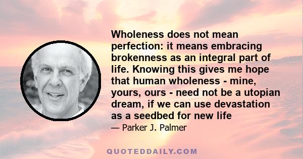 Wholeness does not mean perfection: it means embracing brokenness as an integral part of life. Knowing this gives me hope that human wholeness - mine, yours, ours - need not be a utopian dream, if we can use devastation 