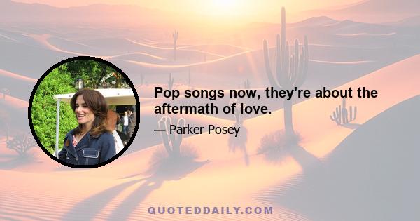 Pop songs now, they're about the aftermath of love.