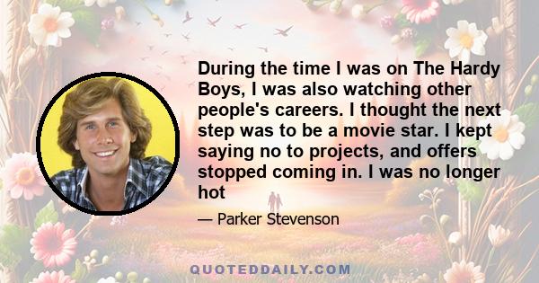 During the time I was on The Hardy Boys, I was also watching other people's careers. I thought the next step was to be a movie star. I kept saying no to projects, and offers stopped coming in. I was no longer hot