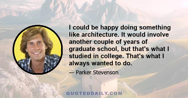 I could be happy doing something like architecture. It would involve another couple of years of graduate school, but that's what I studied in college. That's what I always wanted to do.