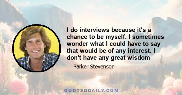 I do interviews because it's a chance to be myself. I sometimes wonder what I could have to say that would be of any interest. I don't have any great wisdom