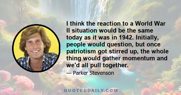 I think the reaction to a World War II situation would be the same today as it was in 1942. Initially, people would question, but once patriotism got stirred up, the whole thing would gather momentum and we'd all pull