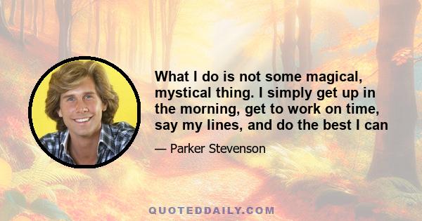 What I do is not some magical, mystical thing. I simply get up in the morning, get to work on time, say my lines, and do the best I can