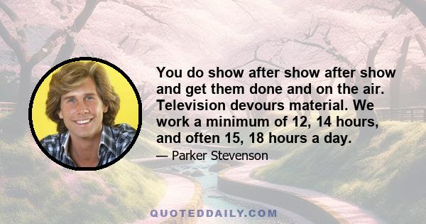 You do show after show after show and get them done and on the air. Television devours material. We work a minimum of 12, 14 hours, and often 15, 18 hours a day.