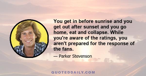 You get in before sunrise and you get out after sunset and you go home, eat and collapse. While you're aware of the ratings, you aren't prepared for the response of the fans.