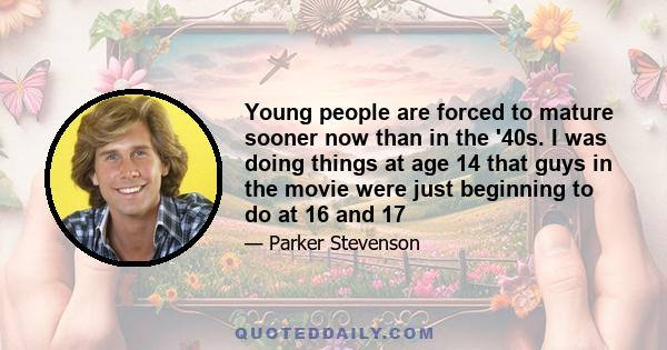 Young people are forced to mature sooner now than in the '40s. I was doing things at age 14 that guys in the movie were just beginning to do at 16 and 17