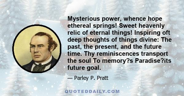 Mysterious power, whence hope ethereal springs! Sweet heavenly relic of eternal things! Inspiring oft deep thoughts of things divine: The past, the present, and the future time. Thy reminiscences transport the soul To