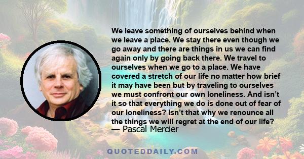 We leave something of ourselves behind when we leave a place. We stay there even though we go away and there are things in us we can find again only by going back there. We travel to ourselves when we go to a place. We