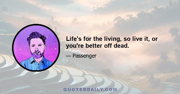 Life's for the living, so live it, or you're better off dead.