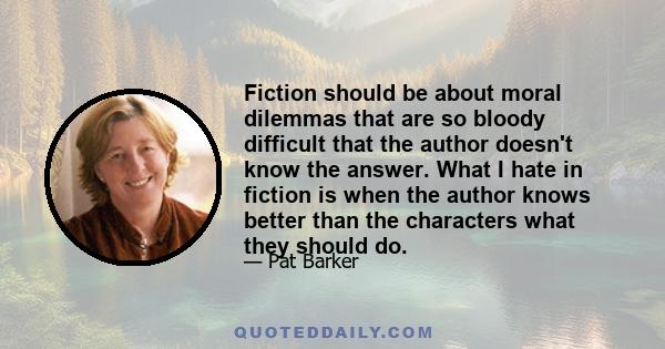 Fiction should be about moral dilemmas that are so bloody difficult that the author doesn't know the answer. What I hate in fiction is when the author knows better than the characters what they should do.