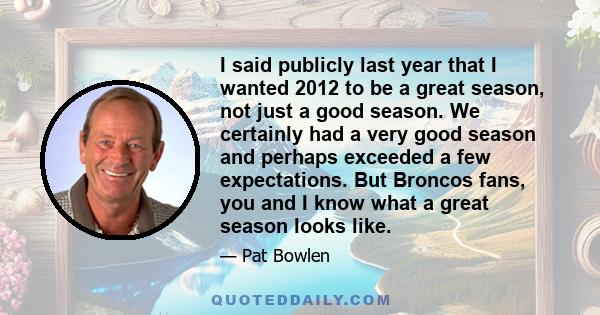 I said publicly last year that I wanted 2012 to be a great season, not just a good season. We certainly had a very good season and perhaps exceeded a few expectations. But Broncos fans, you and I know what a great