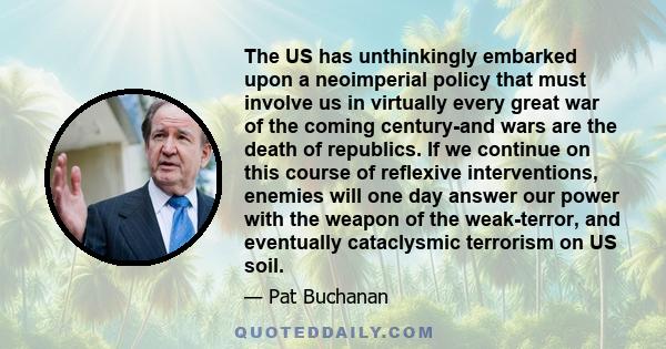 The US has unthinkingly embarked upon a neoimperial policy that must involve us in virtually every great war of the coming century-and wars are the death of republics. If we continue on this course of reflexive