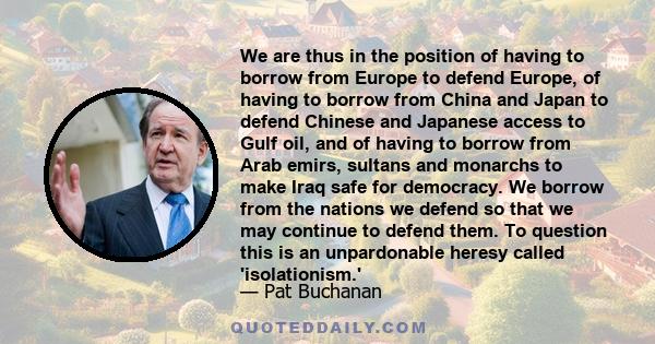 We are thus in the position of having to borrow from Europe to defend Europe, of having to borrow from China and Japan to defend Chinese and Japanese access to Gulf oil, and of having to borrow from Arab emirs, sultans