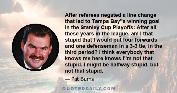 After referees negated a line change that led to Tampa Bays winning goal in the Stanley Cup Playoffs: After all these years in the league, am I that stupid that I would put four forwards and one defenseman in a 3-3 tie, 