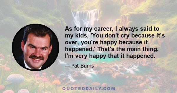 As for my career, I always said to my kids, 'You don't cry because it's over, you're happy because it happened.' That's the main thing. I'm very happy that it happened.