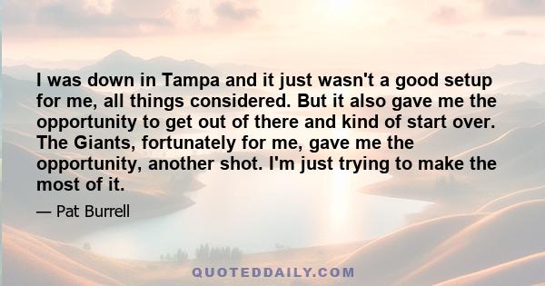 I was down in Tampa and it just wasn't a good setup for me, all things considered. But it also gave me the opportunity to get out of there and kind of start over. The Giants, fortunately for me, gave me the opportunity, 