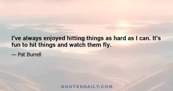 I've always enjoyed hitting things as hard as I can. It's fun to hit things and watch them fly.