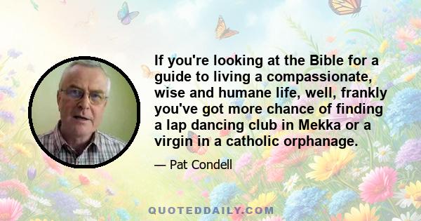 If you're looking at the Bible for a guide to living a compassionate, wise and humane life, well, frankly you've got more chance of finding a lap dancing club in Mekka or a virgin in a catholic orphanage.