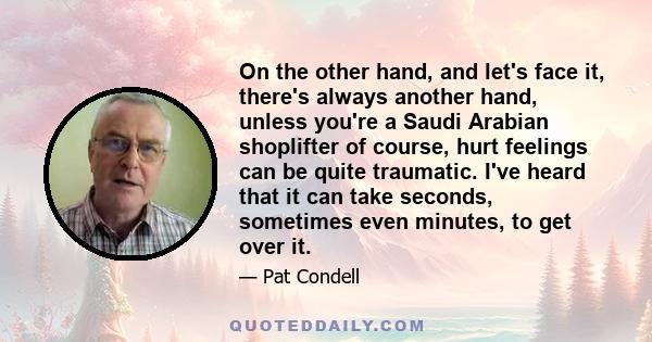 On the other hand, and let's face it, there's always another hand, unless you're a Saudi Arabian shoplifter of course, hurt feelings can be quite traumatic. I've heard that it can take seconds, sometimes even minutes,