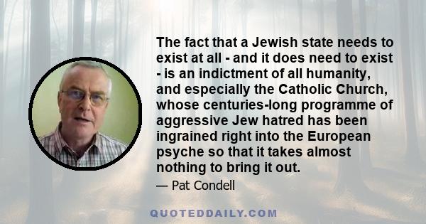 The fact that a Jewish state needs to exist at all - and it does need to exist - is an indictment of all humanity, and especially the Catholic Church, whose centuries-long programme of aggressive Jew hatred has been