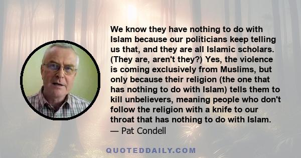 We know they have nothing to do with Islam because our politicians keep telling us that, and they are all Islamic scholars. (They are, aren't they?) Yes, the violence is coming exclusively from Muslims, but only because 