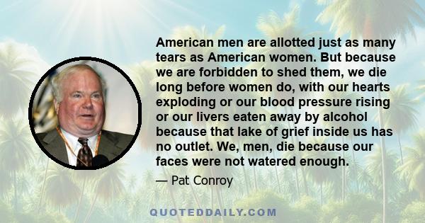 American men are allotted just as many tears as American women. But because we are forbidden to shed them, we die long before women do, with our hearts exploding or our blood pressure rising or our livers eaten away by