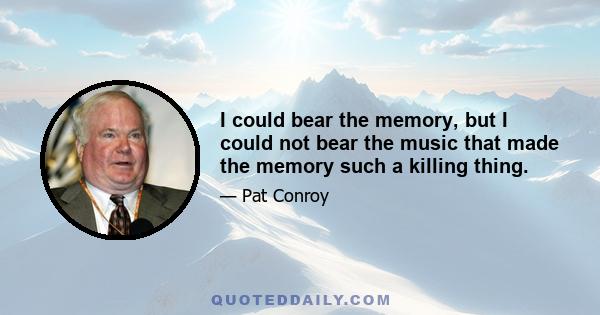 I could bear the memory, but I could not bear the music that made the memory such a killing thing.